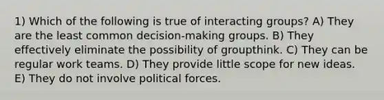 1) Which of the following is true of interacting groups? A) They are the least common decision-making groups. B) They effectively eliminate the possibility of groupthink. C) They can be regular work teams. D) They provide little scope for new ideas. E) They do not involve political forces.