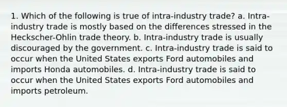 1. Which of the following is true of intra-industry trade? a. Intra-industry trade is mostly based on the differences stressed in the Heckscher-Ohlin trade theory. b. Intra-industry trade is usually discouraged by the government. c. Intra-industry trade is said to occur when the United States exports Ford automobiles and imports Honda automobiles. d. Intra-industry trade is said to occur when the United States exports Ford automobiles and imports petroleum.