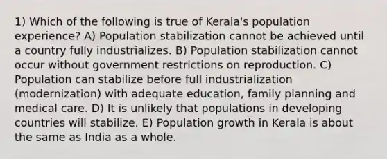 1) Which of the following is true of Kerala's population experience? A) Population stabilization cannot be achieved until a country fully industrializes. B) Population stabilization cannot occur without government restrictions on reproduction. C) Population can stabilize before full industrialization (modernization) with adequate education, family planning and medical care. D) It is unlikely that populations in developing countries will stabilize. E) Population growth in Kerala is about the same as India as a whole.