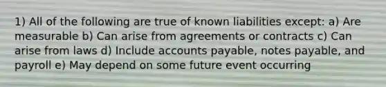 1) All of the following are true of known liabilities except: a) Are measurable b) Can arise from agreements or contracts c) Can arise from laws d) Include accounts payable, notes payable, and payroll e) May depend on some future event occurring