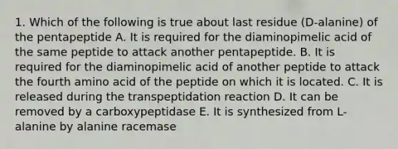 1. Which of the following is true about last residue (D-alanine) of the pentapeptide A. It is required for the diaminopimelic acid of the same peptide to attack another pentapeptide. B. It is required for the diaminopimelic acid of another peptide to attack the fourth amino acid of the peptide on which it is located. C. It is released during the transpeptidation reaction D. It can be removed by a carboxypeptidase E. It is synthesized from L-alanine by alanine racemase