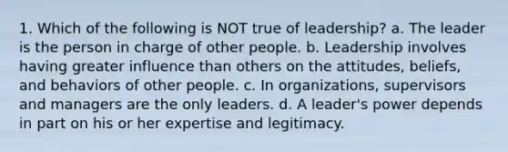 1. Which of the following is NOT true of leadership? a. The leader is the person in charge of other people. b. Leadership involves having greater influence than others on the attitudes, beliefs, and behaviors of other people. c. In organizations, supervisors and managers are the only leaders. d. A leader's power depends in part on his or her expertise and legitimacy.