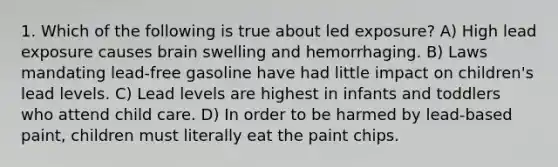 1. Which of the following is true about led exposure? A) High lead exposure causes brain swelling and hemorrhaging. B) Laws mandating lead-free gasoline have had little impact on children's lead levels. C) Lead levels are highest in infants and toddlers who attend child care. D) In order to be harmed by lead-based paint, children must literally eat the paint chips.