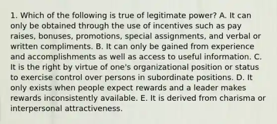 1. Which of the following is true of legitimate power? A. It can only be obtained through the use of incentives such as pay raises, bonuses, promotions, special assignments, and verbal or written compliments. B. It can only be gained from experience and accomplishments as well as access to useful information. C. It is the right by virtue of one's organizational position or status to exercise control over persons in subordinate positions. D. It only exists when people expect rewards and a leader makes rewards inconsistently available. E. It is derived from charisma or interpersonal attractiveness.