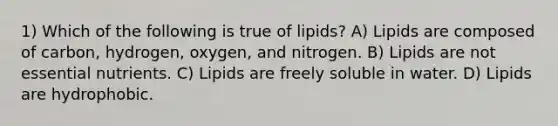 1) Which of the following is true of lipids? A) Lipids are composed of carbon, hydrogen, oxygen, and nitrogen. B) Lipids are not essential nutrients. C) Lipids are freely soluble in water. D) Lipids are hydrophobic.