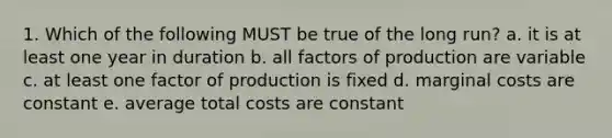 1. Which of the following MUST be true of the long run? a. it is at least one year in duration b. all factors of production are variable c. at least one factor of production is fixed d. marginal costs are constant e. average total costs are constant