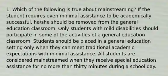 1. Which of the following is true about mainstreaming? If the student requires even minimal assistance to be academically successful, he/she should be removed from the general education classroom. Only students with mild disabilities should participate in some of the activities of a general education classroom. Students should be placed in a general education setting only when they can meet traditional academic expectations with minimal assistance. All students are considered mainstreamed when they receive special education assistance for no more than thirty minutes during a school day.