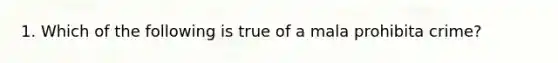 1. Which of the following is true of a mala prohibita crime?