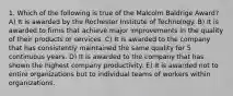 1. Which of the following is true of the Malcolm Baldrige Award? A) It is awarded by the Rochester Institute of Technology. B) It is awarded to firms that achieve major improvements in the quality of their products or services. C) It is awarded to the company that has consistently maintained the same quality for 5 continuous years. D) It is awarded to the company that has shown the highest company productivity. E) It is awarded not to entire organizations but to individual teams of workers within organizations.