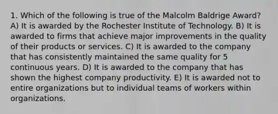 1. Which of the following is true of the Malcolm Baldrige Award? A) It is awarded by the Rochester Institute of Technology. B) It is awarded to firms that achieve major improvements in the quality of their products or services. C) It is awarded to the company that has consistently maintained the same quality for 5 continuous years. D) It is awarded to the company that has shown the highest company productivity. E) It is awarded not to entire organizations but to individual teams of workers within organizations.