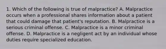 1. Which of the following is true of malpractice? A. Malpractice occurs when a professional shares information about a patient that could damage that patient's reputation. B. Malpractice is a serious criminal offense. C. Malpractice is a minor criminal offense. D. Malpractice is a negligent act by an individual whose duties require specialized education.