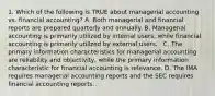 1. Which of the following is TRUE about managerial accounting vs. financial accounting? A. Both managerial and financial reports are prepared quarterly and annually. B. Managerial accounting is primarily utilized by internal users, while financial accounting is primarily utilized by external users. . C. The primary information characteristics for managerial accounting are reliability and objectivity, while the primary information characteristic for financial accounting is relevance. D. The IMA requires managerial accounting reports and the SEC requires financial accounting reports.