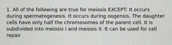 1. All of the following are true for meiosis EXCEPT: It occurs during spermatogenesis. It occurs during oogensis. The daughter cells have only half the chromosomes of the parent cell. It is subdivided into meiosis I and meiosis II. It can be used for cell repair