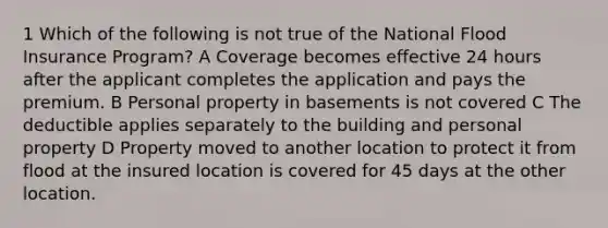 1 Which of the following is not true of the National Flood Insurance Program? A Coverage becomes effective 24 hours after the applicant completes the application and pays the premium. B Personal property in basements is not covered C The deductible applies separately to the building and personal property D Property moved to another location to protect it from flood at the insured location is covered for 45 days at the other location.