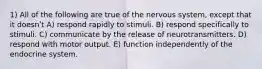 1) All of the following are true of the nervous system, except that it doesnʹt A) respond rapidly to stimuli. B) respond specifically to stimuli. C) communicate by the release of neurotransmitters. D) respond with motor output. E) function independently of the endocrine system.