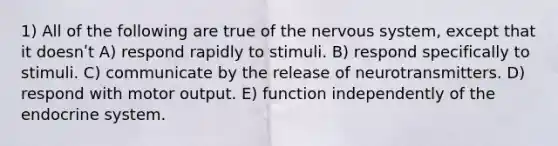 1) All of the following are true of the nervous system, except that it doesnʹt A) respond rapidly to stimuli. B) respond specifically to stimuli. C) communicate by the release of neurotransmitters. D) respond with motor output. E) function independently of the endocrine system.