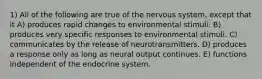 1) All of the following are true of the nervous system, except that it A) produces rapid changes to environmental stimuli. B) produces very specific responses to environmental stimuli. C) communicates by the release of neurotransmitters. D) produces a response only as long as neural output continues. E) functions independent of the endocrine system.