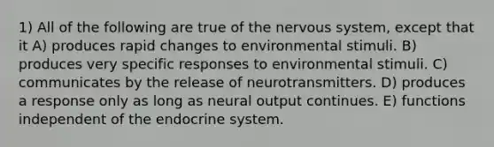 1) All of the following are true of the nervous system, except that it A) produces rapid changes to environmental stimuli. B) produces very specific responses to environmental stimuli. C) communicates by the release of neurotransmitters. D) produces a response only as long as neural output continues. E) functions independent of the endocrine system.