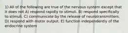 1) All of the following are true of the nervous system except that it does not A) respond rapidly to stimuli. B) respond specifically to stimuli. C) communicate by the release of neurotransmitters. D) respond with motor output. E) function independently of the endocrine system