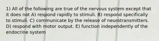 1) All of the following are true of the nervous system except that it does not A) respond rapidly to stimuli. B) respond specifically to stimuli. C) communicate by the release of neurotransmitters. D) respond with motor output. E) function independently of the endocrine system