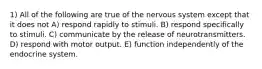 1) All of the following are true of the nervous system except that it does not A) respond rapidly to stimuli. B) respond specifically to stimuli. C) communicate by the release of neurotransmitters. D) respond with motor output. E) function independently of the endocrine system.