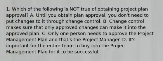 1. Which of the following is NOT true of obtaining project plan approval? A. Until you obtain plan approval, you don't need to put changes to it through change control. B. Change control makes sure that only approved changes can make it into the approved plan. C. Only one person needs to approve the Project Management Plan and that's the Project Manager. D. It's important for the entire team to buy into the Project Management Plan for it to be successful.