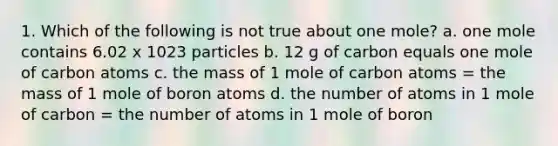 1. Which of the following is not true about one mole? a. one mole contains 6.02 x 1023 particles b. 12 g of carbon equals one mole of carbon atoms c. the mass of 1 mole of carbon atoms = the mass of 1 mole of boron atoms d. the number of atoms in 1 mole of carbon = the number of atoms in 1 mole of boron