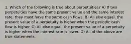 1. Which of the following is true about perpetuities? A) If two perpetuities have the same present value and the same interest rate, they must have the same cash flows. B) All else equal, the present value of a perpetuity is higher when the periodic cash flow is higher. C) All else equal, the present value of a perpetuity is higher when the interest rate is lower. D) All of the above are true statements.