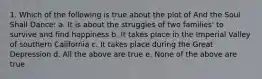 1. Which of the following is true about the plot of And the Soul Shall Dance: a. It is about the struggles of two families' to survive and find happiness b. It takes place in the Imperial Valley of southern California c. It takes place during the Great Depression d. All the above are true e. None of the above are true