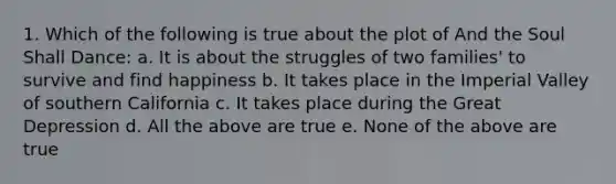 1. Which of the following is true about the plot of And the Soul Shall Dance: a. It is about the struggles of two families' to survive and find happiness b. It takes place in the Imperial Valley of southern California c. It takes place during the Great Depression d. All the above are true e. None of the above are true