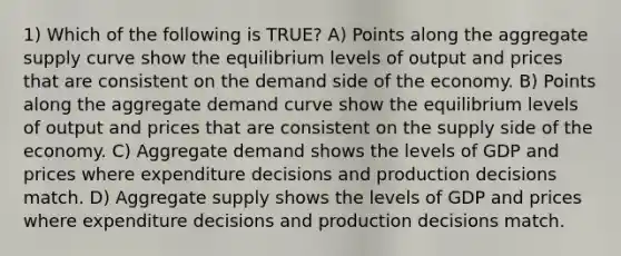 1) Which of the following is TRUE? A) Points along the aggregate supply curve show the equilibrium levels of output and prices that are consistent on the demand side of the economy. B) Points along the aggregate demand curve show the equilibrium levels of output and prices that are consistent on the supply side of the economy. C) Aggregate demand shows the levels of GDP and prices where expenditure decisions and production decisions match. D) Aggregate supply shows the levels of GDP and prices where expenditure decisions and production decisions match.