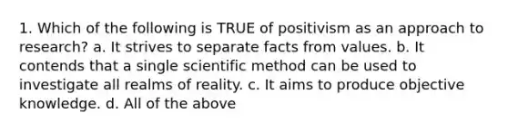 1. Which of the following is TRUE of positivism as an approach to research? a. It strives to separate facts from values. b. It contends that a single scientific method can be used to investigate all realms of reality. c. It aims to produce objective knowledge. d. All of the above