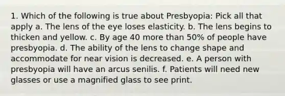 1. Which of the following is true about Presbyopia: Pick all that apply a. The lens of the eye loses elasticity. b. The lens begins to thicken and yellow. c. By age 40 more than 50% of people have presbyopia. d. The ability of the lens to change shape and accommodate for near vision is decreased. e. A person with presbyopia will have an arcus senilis. f. Patients will need new glasses or use a magnified glass to see print.