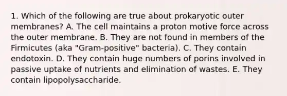 1. Which of the following are true about prokaryotic outer membranes? A. The cell maintains a proton motive force across the outer membrane. B. They are not found in members of the Firmicutes (aka "Gram-positive" bacteria). C. They contain endotoxin. D. They contain huge numbers of porins involved in passive uptake of nutrients and elimination of wastes. E. They contain lipopolysaccharide.