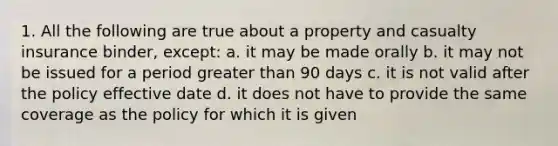 1. All the following are true about a property and casualty insurance binder, except: a. it may be made orally b. it may not be issued for a period greater than 90 days c. it is not valid after the policy effective date d. it does not have to provide the same coverage as the policy for which it is given