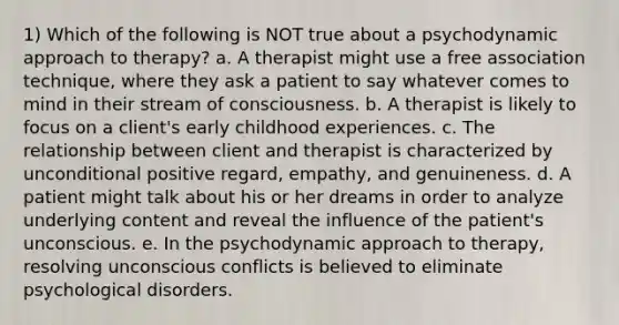 1) Which of the following is NOT true about a psychodynamic approach to therapy? a. A therapist might use a free association technique, where they ask a patient to say whatever comes to mind in their stream of consciousness. b. A therapist is likely to focus on a client's early childhood experiences. c. The relationship between client and therapist is characterized by unconditional positive regard, empathy, and genuineness. d. A patient might talk about his or her dreams in order to analyze underlying content and reveal the influence of the patient's unconscious. e. In the psychodynamic approach to therapy, resolving unconscious conflicts is believed to eliminate psychological disorders.