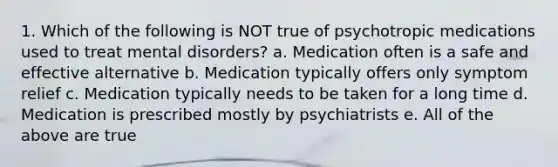 1. Which of the following is NOT true of psychotropic medications used to treat mental disorders? a. Medication often is a safe and effective alternative b. Medication typically offers only symptom relief c. Medication typically needs to be taken for a long time d. Medication is prescribed mostly by psychiatrists e. All of the above are true