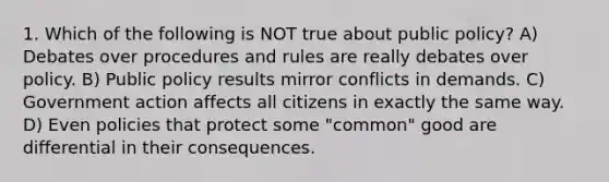 1. Which of the following is NOT true about public policy? A) Debates over procedures and rules are really debates over policy. B) Public policy results mirror conflicts in demands. C) Government action affects all citizens in exactly the same way. D) Even policies that protect some "common" good are differential in their consequences.