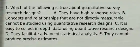 1. Which of the following is true about quantitative survey research designs?______ A. They have high response rates. B. Concepts and relationships that are not directly measurable cannot be studied using quantitative research designs. C. It is easy to collect in-depth data using quantitative research designs. D. They facilitate advanced statistical analysis. E. They cannot produce precise estimates.