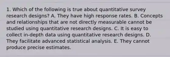 1. Which of the following is true about quantitative survey research designs? A. They have high response rates. B. Concepts and relationships that are not directly measurable cannot be studied using quantitative research designs. C. It is easy to collect in-depth data using quantitative research designs. D. They facilitate advanced statistical analysis. E. They cannot produce precise estimates.