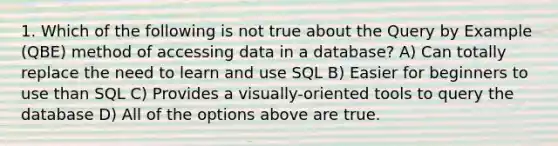 1. Which of the following is not true about the Query by Example (QBE) method of accessing data in a database? A) Can totally replace the need to learn and use SQL B) Easier for beginners to use than SQL C) Provides a visually-oriented tools to query the database D) All of the options above are true.