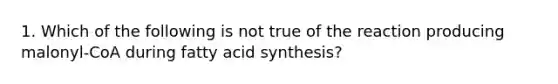 1. Which of the following is not true of the reaction producing malonyl-CoA during fatty acid synthesis?