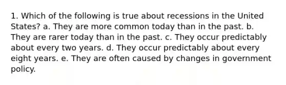 1. Which of the following is true about recessions in the United States? a. They are more common today than in the past. b. They are rarer today than in the past. c. They occur predictably about every two years. d. They occur predictably about every eight years. e. They are often caused by changes in government policy.