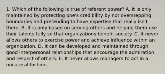 1. Which of the following is true of referent power? A. It is only maintained by protecting one's credibility by not overstepping boundaries and pretending to have expertise that really isn't there. B. It is only based on serving others and helping them use their talents fully so that organizations benefit society. C. It never allows others to exercise power and achieve influence within an organization. D. It can be developed and maintained through good interpersonal relationships that encourage the admiration and respect of others. E. It never allows managers to act in a unilateral fashion.