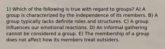 1) Which of the following is true with regard to groups? A) A group is characterized by the independence of its members. B) A group typically lacks definite roles and structures. C) A group influences our emotional reactions. D) An informal gathering cannot be considered a group. E) The membership of a group does not affect how its members treat outsiders.