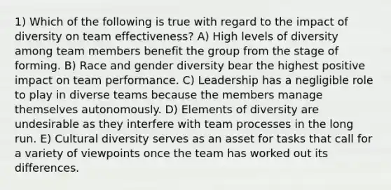 1) Which of the following is true with regard to the impact of diversity on team effectiveness? A) High levels of diversity among team members benefit the group from the stage of forming. B) Race and gender diversity bear the highest positive impact on team performance. C) Leadership has a negligible role to play in diverse teams because the members manage themselves autonomously. D) Elements of diversity are undesirable as they interfere with team processes in the long run. E) Cultural diversity serves as an asset for tasks that call for a variety of viewpoints once the team has worked out its differences.