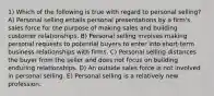 1) Which of the following is true with regard to personal selling? A) Personal selling entails personal presentations by a firm's sales force for the purpose of making sales and building customer relationships. B) Personal selling involves making personal requests to potential buyers to enter into short-term business relationships with firms. C) Personal selling distances the buyer from the seller and does not focus on building enduring relationships. D) An outside sales force is not involved in personal selling. E) Personal selling is a relatively new profession.