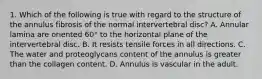 1. Which of the following is true with regard to the structure of the annulus fibrosis of the normal intervertebral disc? A. Annular lamina are oriented 60° to the horizontal plane of the intervertebral disc. B. It resists tensile forces in all directions. C. The water and proteoglycans content of the annulus is greater than the collagen content. D. Annulus is vascular in the adult.