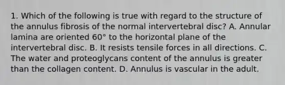 1. Which of the following is true with regard to the structure of the annulus fibrosis of the normal intervertebral disc? A. Annular lamina are oriented 60° to the horizontal plane of the intervertebral disc. B. It resists tensile forces in all directions. C. The water and proteoglycans content of the annulus is greater than the collagen content. D. Annulus is vascular in the adult.