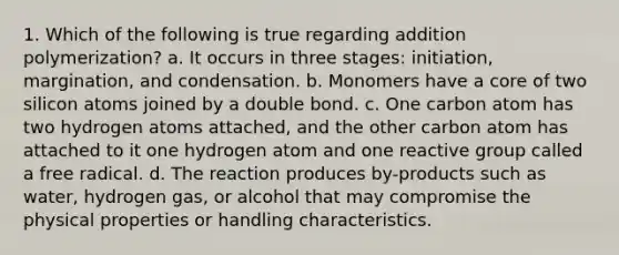 1. Which of the following is true regarding addition polymerization? a. It occurs in three stages: initiation, margination, and condensation. b. Monomers have a core of two silicon atoms joined by a double bond. с. One carbon atom has two hydrogen atoms attached, and the other carbon atom has attached to it one hydrogen atom and one reactive group called a free radical. d. The reaction produces by-products such as water, hydrogen gas, or alcohol that may compromise the physical properties or handling characteristics.